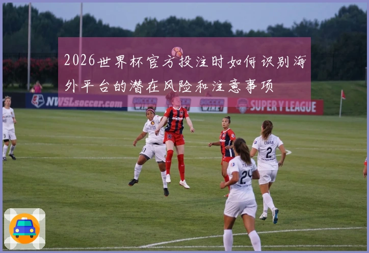 2026世界杯官方投注时如何识别海外平台的潜在风险和注意事项