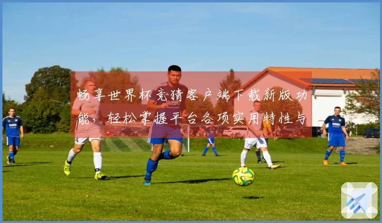 畅享世界杯竞猜客户端下载新版功能，轻松掌握平台各项实用特性与使用技巧