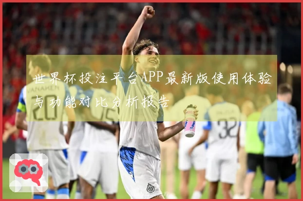 世界杯投注平台APP最新版使用体验与功能对比分析报告
