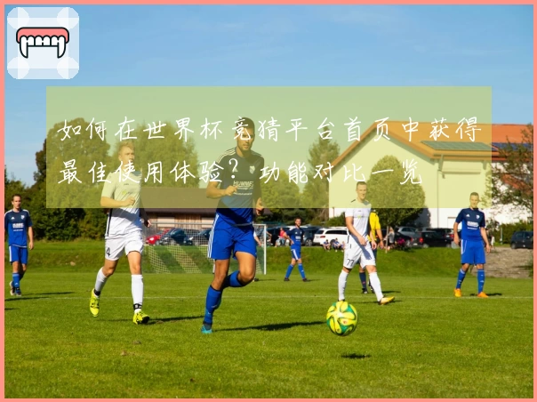 如何在世界杯竞猜平台首页中获得最佳使用体验？功能对比一览