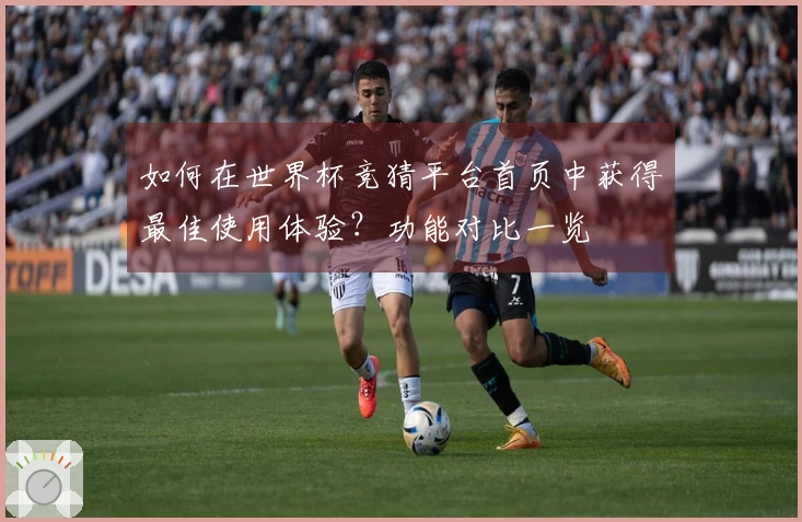 如何在世界杯竞猜平台首页中获得最佳使用体验？功能对比一览