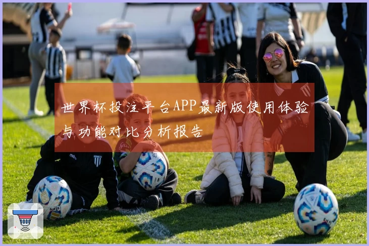 世界杯投注平台APP最新版使用体验与功能对比分析报告