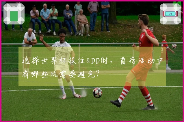选择世界杯投注app时，首存活动中有哪些坑需要避免？
